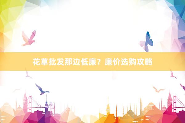 花草批发那边低廉？廉价选购攻略